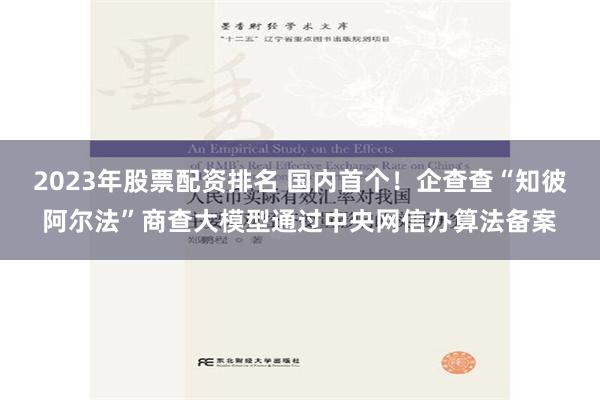 2023年股票配资排名 国内首个！企查查“知彼阿尔法”商查大模型通过中央网信办算法备案