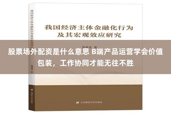 股票场外配资是什么意思 B端产品运营学会价值包装，工作协同才能无往不胜