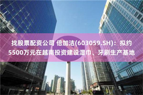 找股票配资公司 倍加洁(603059.SH)：拟约5500万元在越南投资建设湿巾、牙刷生产基地