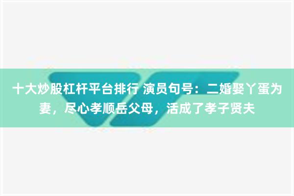 十大炒股杠杆平台排行 演员句号：二婚娶丫蛋为妻，尽心孝顺岳父母，活成了孝子贤夫