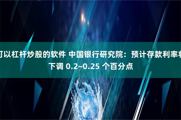 可以杠杆炒股的软件 中国银行研究院：预计存款利率将下调 0.2~0.25 个百分点