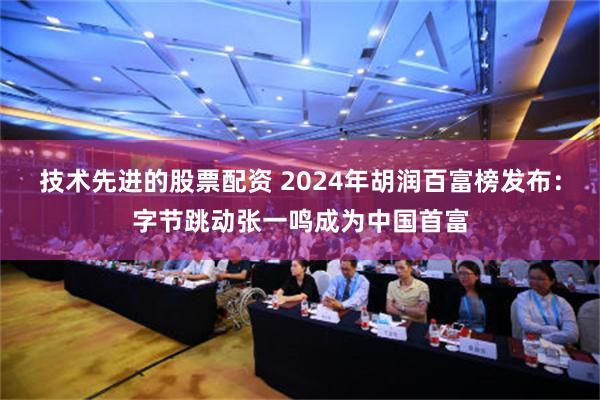 技术先进的股票配资 2024年胡润百富榜发布：字节跳动张一鸣成为中国首富