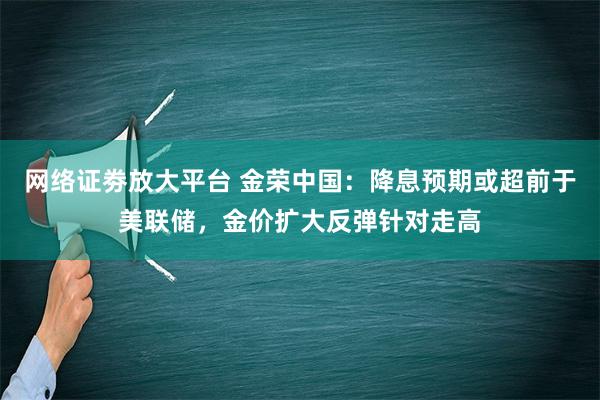 网络证劵放大平台 金荣中国：降息预期或超前于美联储，金价扩大反弹针对走高