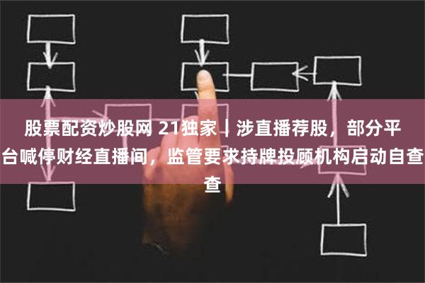 股票配资炒股网 21独家｜涉直播荐股，部分平台喊停财经直播间，监管要求持牌投顾机构启动自查