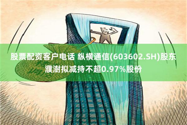 股票配资客户电话 纵横通信(603602.SH)股东濮澍拟减持不超0.97%股份