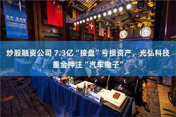 炒股融资公司 7.3亿“接盘”亏损资产，光弘科技重金押注“汽车电子”