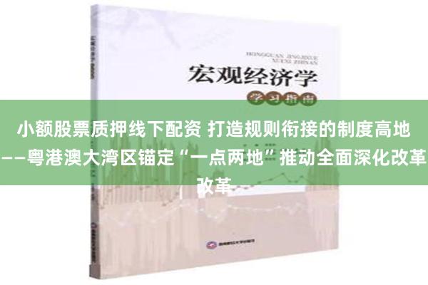 小额股票质押线下配资 打造规则衔接的制度高地——粤港澳大湾区锚定“一点两地”推动全面深化改革