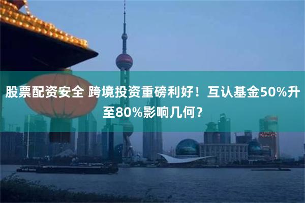 股票配资安全 跨境投资重磅利好！互认基金50%升至80%影响几何？