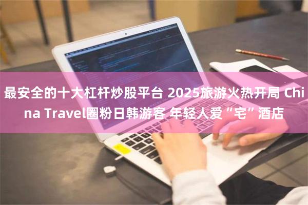 最安全的十大杠杆炒股平台 2025旅游火热开局 China Travel圈粉日韩游客 年轻人爱“宅”酒店