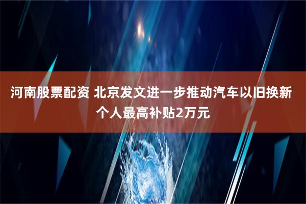 河南股票配资 北京发文进一步推动汽车以旧换新 个人最高补贴2万元