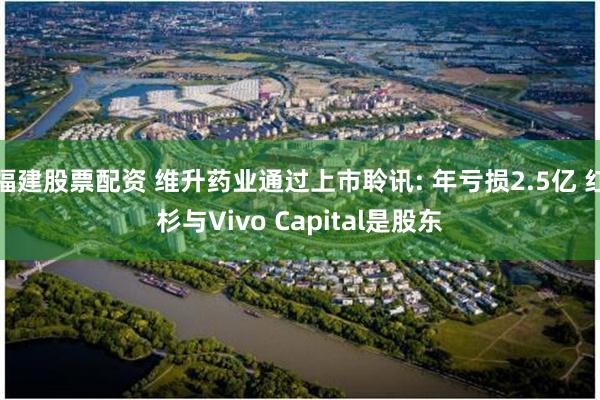 福建股票配资 维升药业通过上市聆讯: 年亏损2.5亿 红杉与Vivo Capital是股东